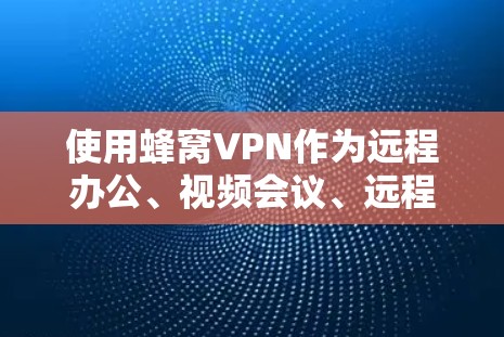 使用蜂窝VPN作为远程办公、视频会议、远程学习等场景的首选，需综合考虑多个因素