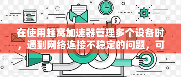 在使用蜂窝加速器管理多个设备时，遇到网络连接不稳定的问题，可以按照以下步骤逐步排查和解决问题