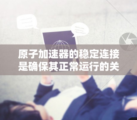 原子加速器的稳定连接是确保其正常运行的关键部件，直接影响实验结果的准确性。以下是关于稳定连接的详细分析