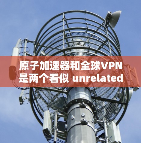 原子加速器和全球VPN是两个看似 unrelated的领域，但它们在某些技术层面可能存在关联。以下是一些可能的联系和关系