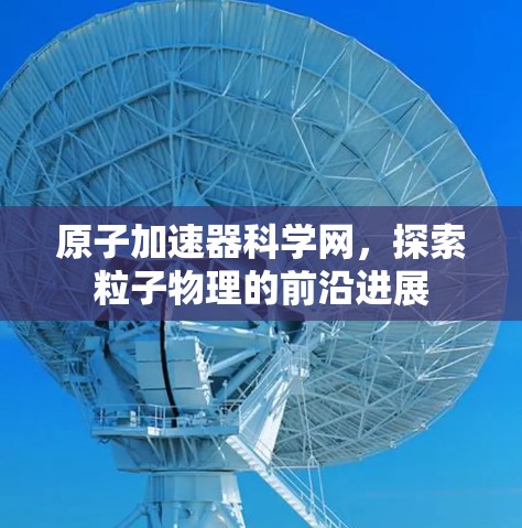 原子加速器科学网，探索粒子物理的前沿进展