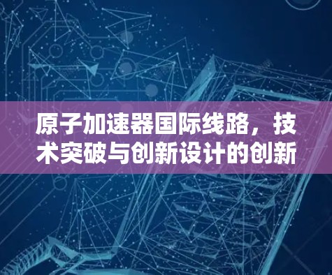 原子加速器国际线路，技术突破与创新设计的创新之路