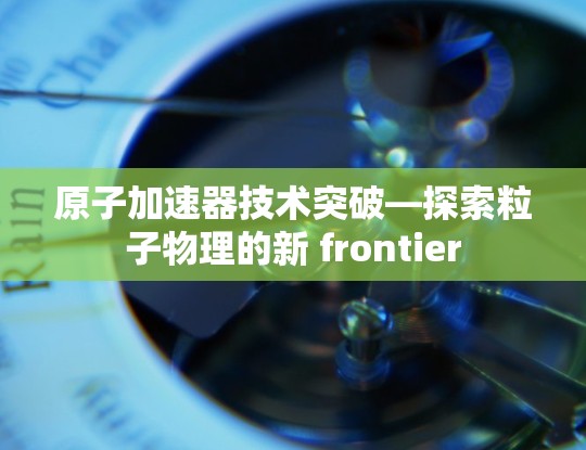 原子加速器技术突破—探索粒子物理的新 frontier