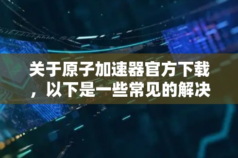 关于原子加速器官方下载，以下是一些常见的解决方案和指导