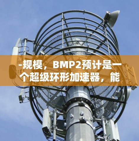 -规模，BMP2预计是一个超级环形加速器，能够同时运行多个质子源，产生大量同位素，满足科学研究需求