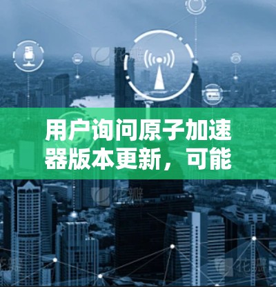 用户询问原子加速器版本更新，可能是关于某个特定的原子物理加速器（如原子 collider 或其他粒子加速设备）的软件更新或功能需求。以下是一些可能的解释和解决方案