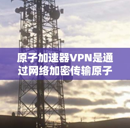原子加速器VPN是通过网络加密传输原子能相关数据的一种技术，结合了原子能加速器和VPN的加密协议。以下是对此问题的详细分析