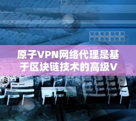 原子VPN网络代理是基于区块链技术的高级VPN解决方案，专为加密内部网络和外部访问提供安全服务。以下是对该技术的详细介绍