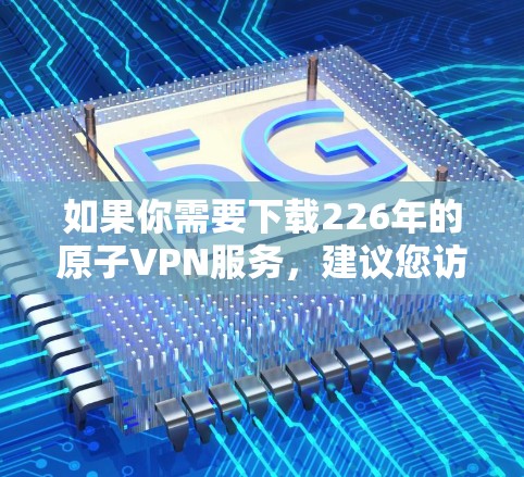 如果你需要下载226年的原子VPN服务，建议您访问其官方网站并使用加密方式下载。以下是223年原子VPN的下载链接供参考
