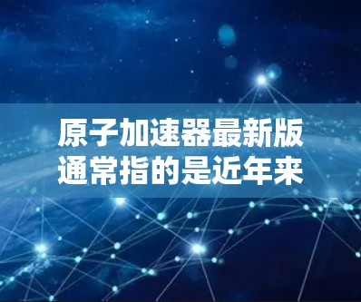原子加速器最新版通常指的是近年来在物理和粒子加速领域取得的最新进展和突破。以下是我对这一主题的逐步解释