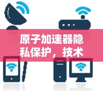 原子加速器隐私保护，技术突破与用户隐私保护的之道