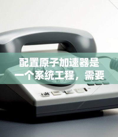 配置原子加速器是一个系统工程，需要综合考虑硬件、软件和操作等多个方面。以下是一个详细的步骤指南，帮助您配置原子加速器