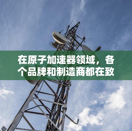 在原子加速器领域，各个品牌和制造商都在致力于提供高质量的加速器设备，以满足不同用户的需求。以下是一些常见的原子加速器品牌及其特点，供您参考