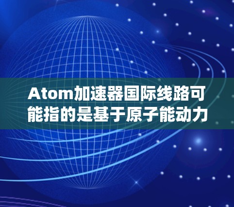 Atom加速器国际线路可能指的是基于原子能动力的航天器加速系统，这些系统通常用于在太空中进行加速运动，以实现更高效的太空探索和殖民任务。以下是一些可能的解释和信息