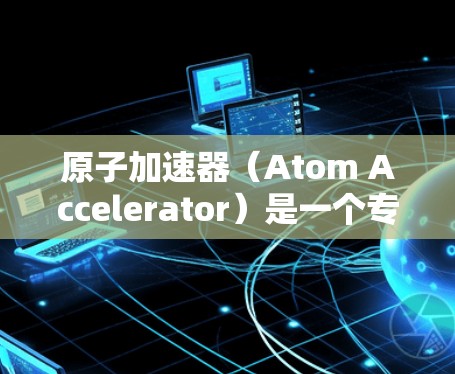 原子加速器（Atom Accelerator）是一个专为加速浏览器而设计的工具，旨在帮助用户提升浏览器的性能和稳定性。以下是关于其最新版本的详细介绍