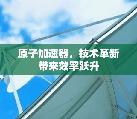 原子加速器，技术革新带来效率跃升