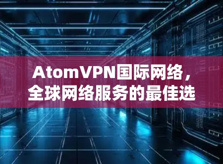 AtomVPN国际网络，全球网络服务的最佳选择