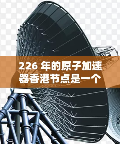 226 年的原子加速器香港节点是一个具有重要科学和战略意义的项目，旨在通过加速器技术在香港地区推动科学研究、技术创新和社会发展。以下是一些可能涉及的背景信息和相关信息