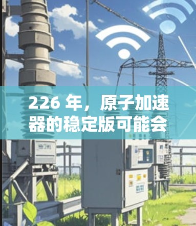 226 年，原子加速器的稳定版可能会在多个领域和技术上取得重大突破，推动核能技术的发展。以下是一些可能的方向和趋势
