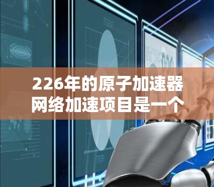 226年的原子加速器网络加速项目是一个非常先进的科技项目，涉及原子能技术、网络技术以及能源应用等多个领域。以下是对该项目的简要概述和分析