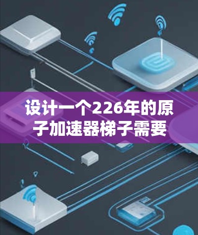 设计一个226年的原子加速器梯子需要综合考虑多个关键部分和功能，以确保其在极端条件下运行稳定和高效。以下是对梯子设计的详细步骤和分析