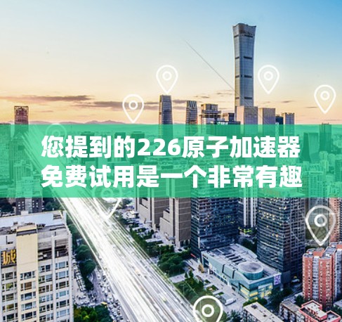 您提到的226原子加速器免费试用是一个非常有趣和具有重要意义的设想。以下是一些可能的视角和可能性，以及您提到的设想的潜在意义