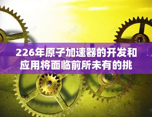 226年原子加速器的开发和应用将面临前所未有的挑战和机遇，尤其是在材料科学、计算物理和新型技术的推动下。以下是一些可能的方向和趋势