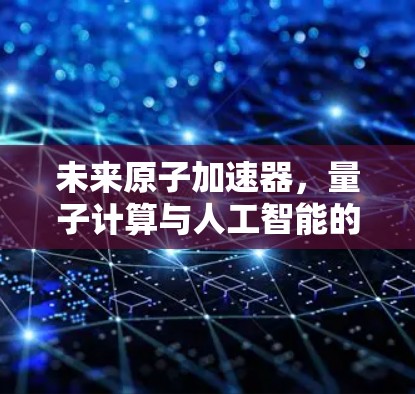 未来原子加速器，量子计算与人工智能的双驱动