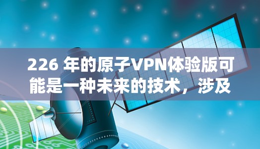 226 年的原子VPN体验版可能是一种未来的技术，涉及到量子计算、超大规模的加密网络以及对传统网络安全的颠覆性突破。以下是一些可能的背景和相关技术