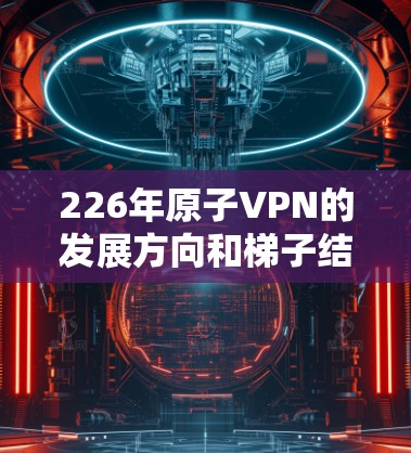 226年原子VPN的发展方向和梯子结构是一个非常复杂和前沿的领域，涉及量子技术、隐私保护、安全性等多方面的研究。以下是一个关于226年原子VPN梯子结构的详细分析，涵盖硬件、软件和网络层等关键部分