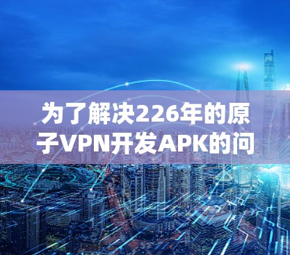 为了解决226年的原子VPN开发APK的问题，我需要系统地分析和规划整个开发过程。以下是详细的步骤说明