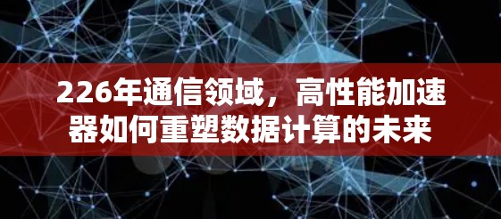 226年通信领域，高性能加速器如何重塑数据计算的未来