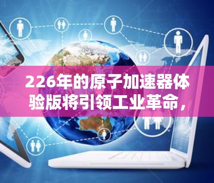226年的原子加速器体验版将引领工业革命，以下将详细介绍这一未来科技的各个方面