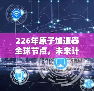 226年原子加速器全球节点，未来计算环境的创新突破