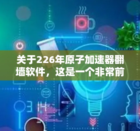 关于226年原子加速器翻墙软件，这是一个非常前沿和尚未广泛应用的技术领域，涉及量子计算、网络安全、网络隔离等多个领域。以下是一些可能相关的信息和考虑