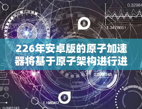 226年安卓版的原子加速器将基于原子架构进行进一步优化，主要在性能、安全、能效和应用等方面取得突破。以下是具体的优化方向