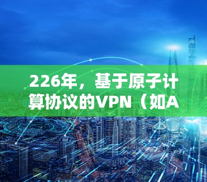 226年，基于原子计算协议的VPN（如AtomVPN）全球节点可能会引入一些新的架构和设计，以适应未来的网络安全挑战。以下是一些可能的全球节点情况和趋势