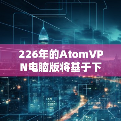 226年的AtomVPN电脑版将基于下一代原子架构（AtomOS）采用最新的硬件和软件技术，优化性能、加密和安全性，提供智能功能和用户体验提升。以下是其主要特点