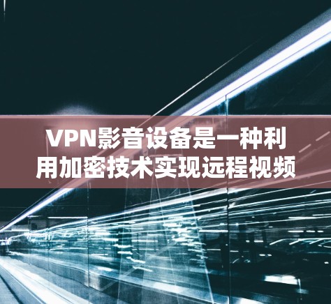 VPN影音设备是一种利用加密技术实现远程视频、音频和图片共享的设备，通过VPN协议进行数据传输和加密处理。以下是对VPN影音设备的详细总结
