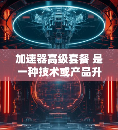 加速器高级套餐 是一种技术或产品升级的策略，通常指在原设备或产品的基础上，通过额外功能、优化设计或升级技术，提升性能、效率或效果的套餐。以下是对这个术语的详细解释