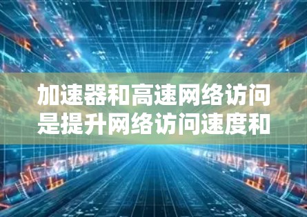 加速器和高速网络访问是提升网络访问速度和效率的两种重要技术，尽管它们在应用场景和具体技术细节上有差异，但它们都通过优化数据传输来提高网络性能。以下是详细的总结