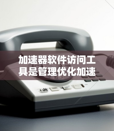 加速器软件访问工具是管理优化加速器软件的重要工具，它们帮助用户更好地控制性能、监控和优化应用的加载速度。以下是对这些工具的详细分析和总结