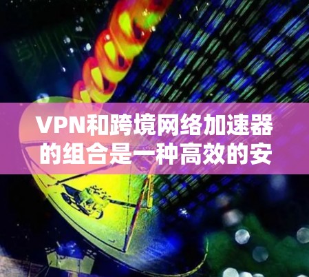 VPN和跨境网络加速器的组合是一种高效的安全数据下载方式，特别适合在跨境使用时的需求。以下是详细的步骤说明
