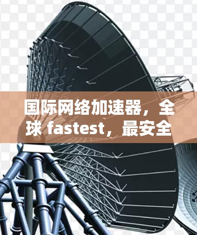 国际网络加速器，全球 fastest，最安全的网络加速选择