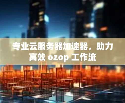 专业云服务器加速器，助力高效 ozop 工作流