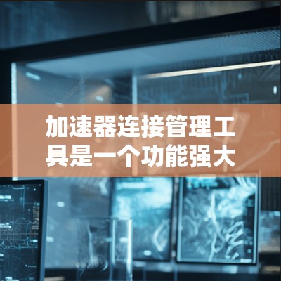 加速器连接管理工具是一个功能强大的工具，用于管理多个加速器，帮助开发者高效管理加速器列表。以下是对该工具的详细概述