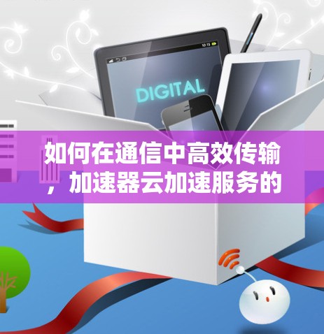 如何在通信中高效传输，加速器云加速服务的解决方案