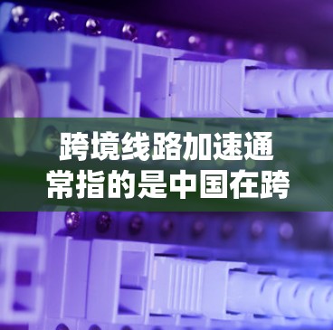 跨境线路加速通常指的是中国在跨境交通领域的进展，特别是在铁路、公路、航空和物流等领域。中国在跨境交通领域已经取得了显著的进展，但仍有提升空间。以下是一些中国在跨境交通领域的进展和趋势