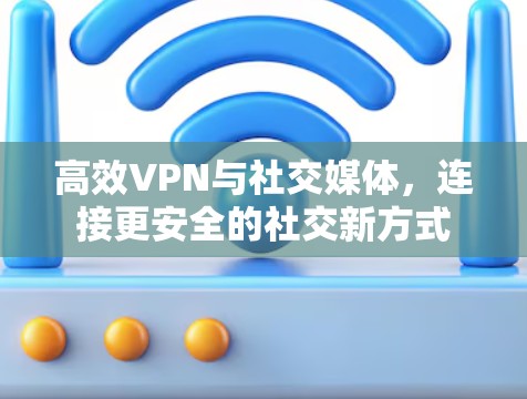 高效VPN与社交媒体，连接更安全的社交新方式