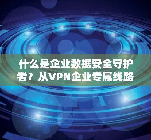 什么是企业数据安全守护者？从VPN企业专属线路看数据传输的未来